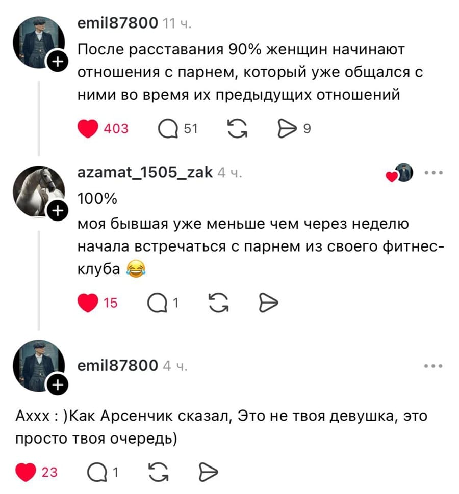 – После расставания 90% женщин начинают отношения с парнем, который уже общался с ними во время их предыдущих отношений.
– Моя бывшая уже меньше чем через неделю начала встречаться с парнем из своего фитнес-клуба.
– Аххх. Как Арсенчик сказал, Это не твоя девушка, это просто твоя очередь)