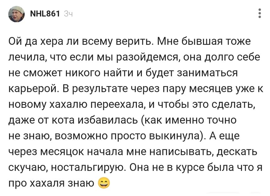 Ой да хера ли всему верить. Мне бывшая тоже лечила, что если мы разойдемся, она долго себе не сможет никого найти и будет заниматься карьерой. В результате через пару месяцев уже к новому хахалю переехала, и чтобы это сделать, даже от кота избавилась (как именно точно не знаю, возможно просто выкинула). А еще через месяцок начала мне написывать, дескать скучаю, ностальгирую. Она не в курсе была что я про хахаля знаю.