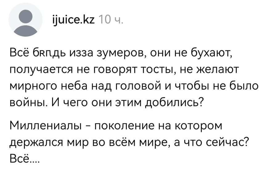 Всё бл*дь из-за зумеров, они не бухают, получается не говорят тосты, не желают мирного неба над головой и чтобы не было войны. И чего они этим добились?
Миллениалы — поколение на котором держался мир во всём мире, а что сейчас?
Всё...