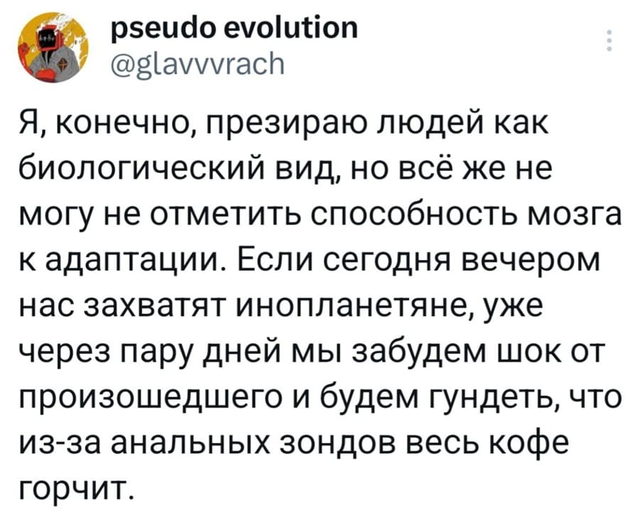 Я, конечно, презираю людей как биологический вид, но всё же не могу не отметить способность мозга к адаптации. Если сегодня вечером нас захватят инопланетяне, уже через пару дней мы забудем шок от произошедшего и будем гундеть, что из-за анальных зондов весь кофе горчит.
