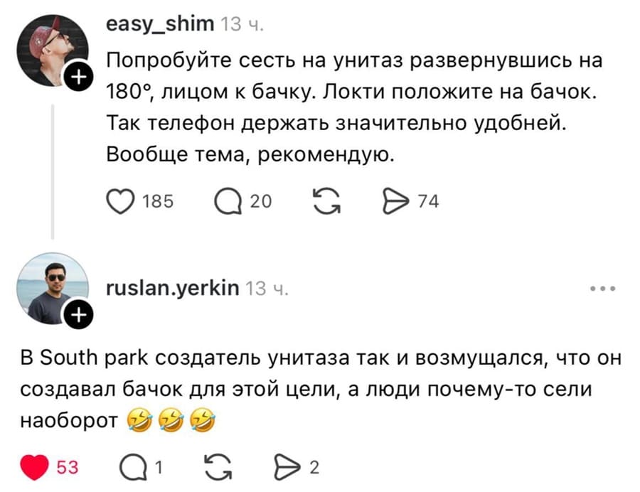– Попробуйте сесть на унитаз развернувшись на 180 градусов, лицом к бачку. Локти положите на бачок. Так телефон держать значительно удобней. Вообще тема, рекомендую.
– В South park создатель унитаза так и возмущался, что он создавал бачок для этой цели, а люди почему-то сели наоборот.