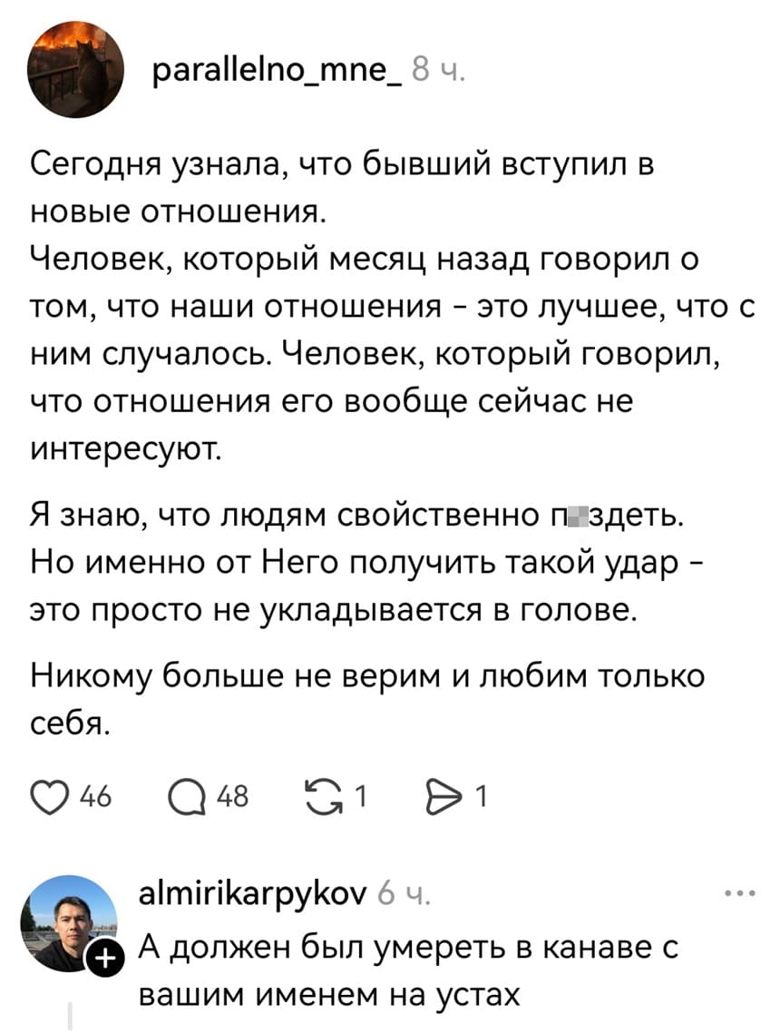 – Сегодня узнала, что бывший вступил в новые отношения. Человек, который месяц назад говорил о том, что наши отношения – это лучшее, что с ним случалось. Человек, который говорил, что отношения его вообще сейчас не интересуют. Я знаю, что людям свойственно п*здеть. Но именно от Него получить такой удар – это просто не укладывается в голове. Никому больше не верим и любим только себя.
– А должен был умереть в канаве с вашим именем на устах.