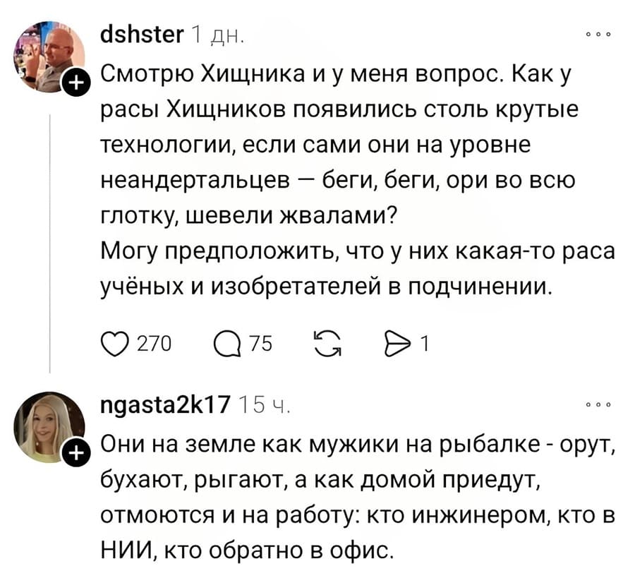 – Смотрю Хищника и у меня вопрос. Как у расы Хищников появились столь крутые технологии, если сами они на уровне неандертальцев — беги, беги, ори во всю глотку, шевели жвалами? Могу предположить, что у них какая-то раса учёных и изобретателей в подчинении.
– Они на земле как мужики на рыбалке – орут, бухают, рыгают, а как домой приедут, отмоются и на работу: кто инженером, кто в НИИ, кто обратно в офис.