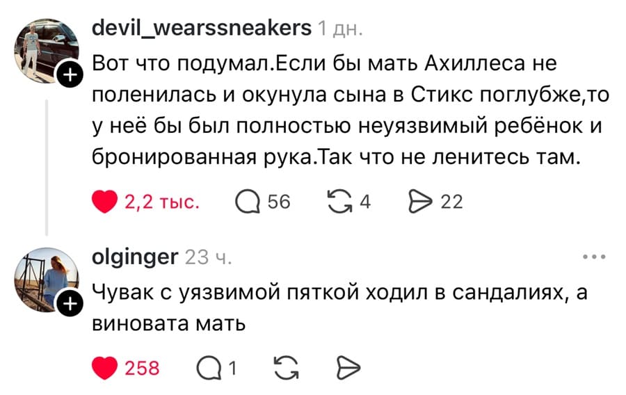 – Вот что подумал. Если бы мать Ахиллеса не поленилась и окунула сына в Стикс поглубже, то у неё бы был полностью неуязвимый ребёнок и бронированная рука. Так что не ленитесь там.
– Чувак с уязвимой пяткой ходил в сандалиях, а виновата мать.
