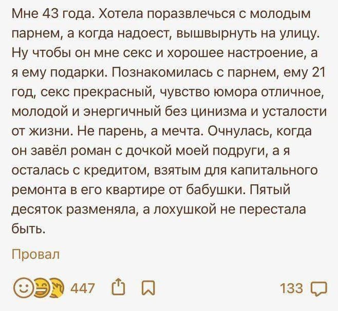 Мне 43 года. Хотела поразвлечься с молодым парнем, а когда надоест, вышвырнуть на улицу. Ну чтобы он мне секс и хорошее настроение, а я ему подарки. Познакомилась с парнем, ему 21 год, секс прекрасный, чувство юмора отличное, молодой и энергичный без цинизма и усталости от жизни. Не парень, а мечта. Очнулась, когда он завёл роман с дочкой моей подруги, а я осталась с кредитом, взятым для капитального ремонта в его квартире от бабушки. Пятый десяток разменяла, а лохушкой не перестала быть.
