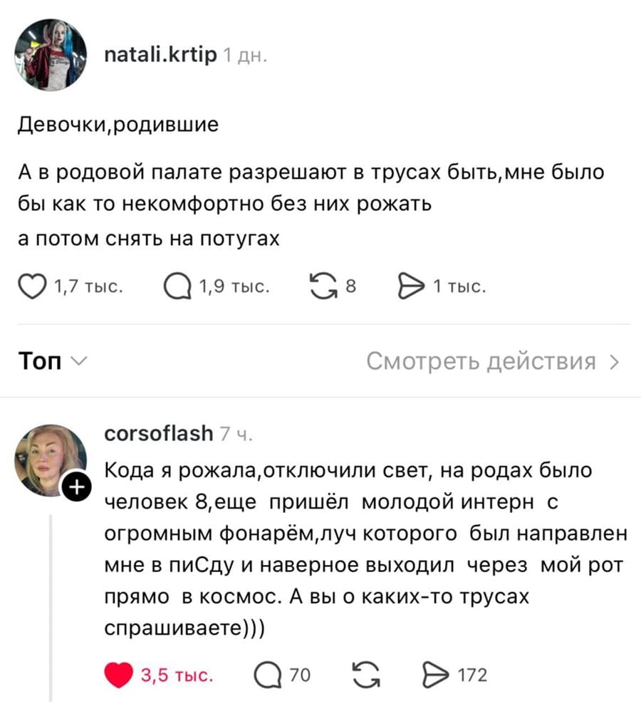 – Девочки, родившие. А в родовой палате разрешают в трусах быть, мне было бы как то некомфортно без них рожать, а потом снять на потугах.
– Кода я рожала, отключили свет, на родах было человек 8, ещё пришёл молодой интерн с огромным фонарём, луч которого был направлен мне в пиСду и наверное выходил через мой рот прямо в космос. А вы о каких-то трусах спрашиваете)))