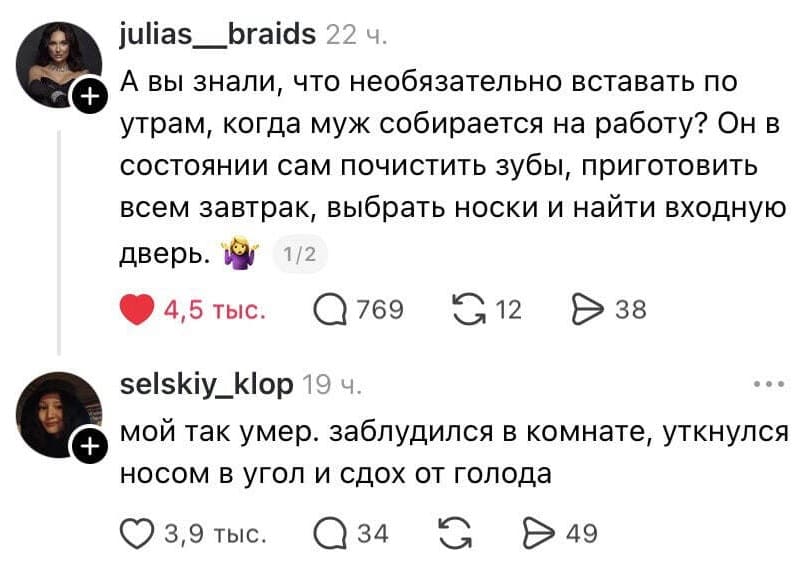 – А вы знали, что необязательно вставать по утрам, когда муж собирается на работу? Он в состоянии сам почистить зубы, приготовить всем завтрак, выбрать носки и найти входную дверь.
– Мой так умер. заблудился в комнате, уткнулся носом в угол и сдох от голода.