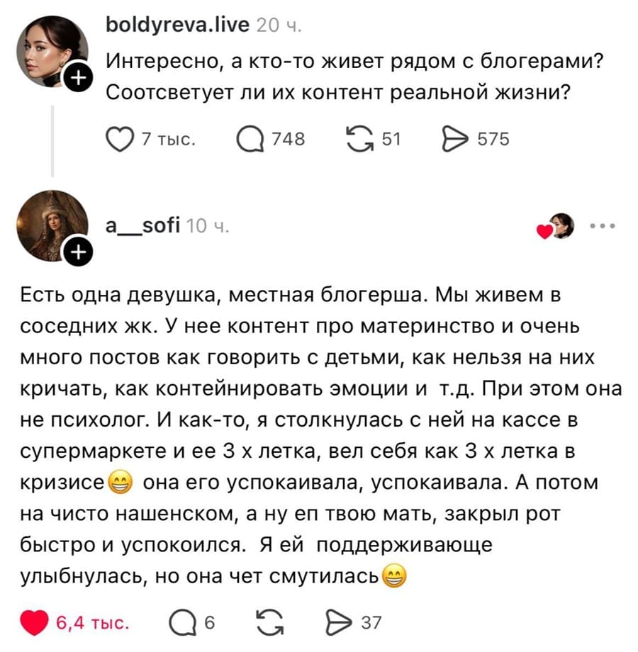 – Интересно, а кто-то живет рядом с блогерами? Отсоветует ли их контент реальной жизни?
– Есть одна девушка, местная блогерша. Мы живем в соседних ЖК. У нее контент про материнство и очень много постов как говорить с детьми, как нельзя на них кричать, как контролировать эмоции и т.д. При этом она не психолог. И как-то, я столкнулась с ней на кассе в супермаркете и ее З х летка, вел себя как З х летка в кризисе она его успокаивала, успокаивала. А потом на чисто нашенском, а ну еп твою мать, закрыл рот быстро и успокоился. Я ей поддерживающе улыбнулась, но она чет смутилась.