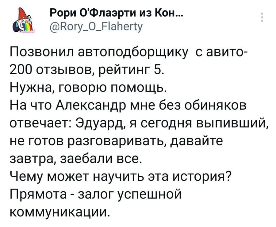 Позвонил автоподборщику с авито — 200 отзывов, рейтинг 5. Нужна, говорю помощь. На что Александр мне без обиняков отвечает: Эдуард, я сегодня выпивший, не готов разговаривать, давайте завтра, заебали все. Чему может научить эта история? Прямота — залог успешной коммуникации.