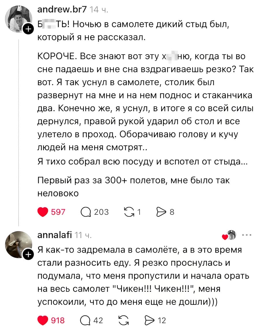 – БЛ***ТЬ! Ночью в самолете дикий стыд был, который я не рассказал. КОРОЧЕ. Все знают вот эту х***йню, когда ты во сне падаешь и вне сна вздрагиваешь резко? Так вот. Я так уснул в самолете, столик был развернут на мне и на нем поднос и стаканчика два. Конечно же, я уснул, в итоге я со всей силы дернулся, правой рукой ударил об стол и все улетело в проход. Оборачиваю голову и кучу людей на меня смотрят.. Я тихо собрал всю посуду и вспотел от стыда... Первый раз за 300+ полетов, мне было так неловко.
– Я как-то задремала в самолёте, а в это время стали разносить еду. Я резко проснулась и подумала, что меня пропустили и начала орать на весь самолет «Чикен!!! Чикен!!!» меня успокоили, что до меня еще не дошли)))