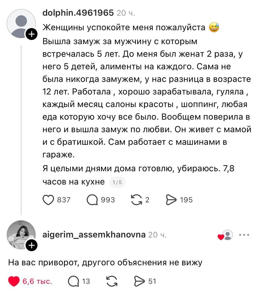 – Женщины успокойте меня пожалуйста. Вышла замуж за мужчину с которым встречалась 5 лет. До меня был женат 2 раза, у него 5 детей, алименты на каждого. Сама не была никогда замужем, у нас разница в возрасте 12 лет. Работала, хорошо зарабатывала, гуляла, каждый месяц салоны красоты , шоппинг, любая еда которую хочу всё было. Вообщем поверила в него и вышла замуж по любви. Он живет с мамой и с братишкой. Сам работает с машинами в гараже. Я целыми днями дома готовлю, убираюсь. 7,8 часов на кухне.
– На вас приворот, другого объяснения не вижу.