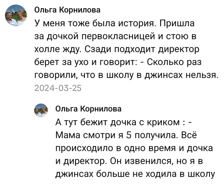 – У меня тоже была история. Пришла за дочкой первоклассницей и стою в холле жду. Сзади подходит директор берет за ухо и говорит: «Сколько раз говорили, что в школу в джинсах нельзя.» А тут бежит дочка с криком: «Мама смотри я 5 получила!». Всё происходило в одно время и дочка и директор. Он извинился, но я в джинсах больше не ходила в школ.