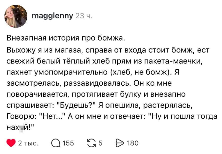 Внезапная история про бомжа.
Выхожу я из магаза, справа от входа стоит бомж, ест свежий белый тёплый хлеб прям из пакета-маечки, пахнет умопомрачительно (хлеб, не бомж). Я засмотрелась, раззавидовалась. Он ко мне поворачивается, протягивает булку и внезапно спрашивает: «Будешь?» Я опешила, растерялась, Говорю: «Нет...» А он мне и отвечает: «Ну и пошла тогда нах*й!»