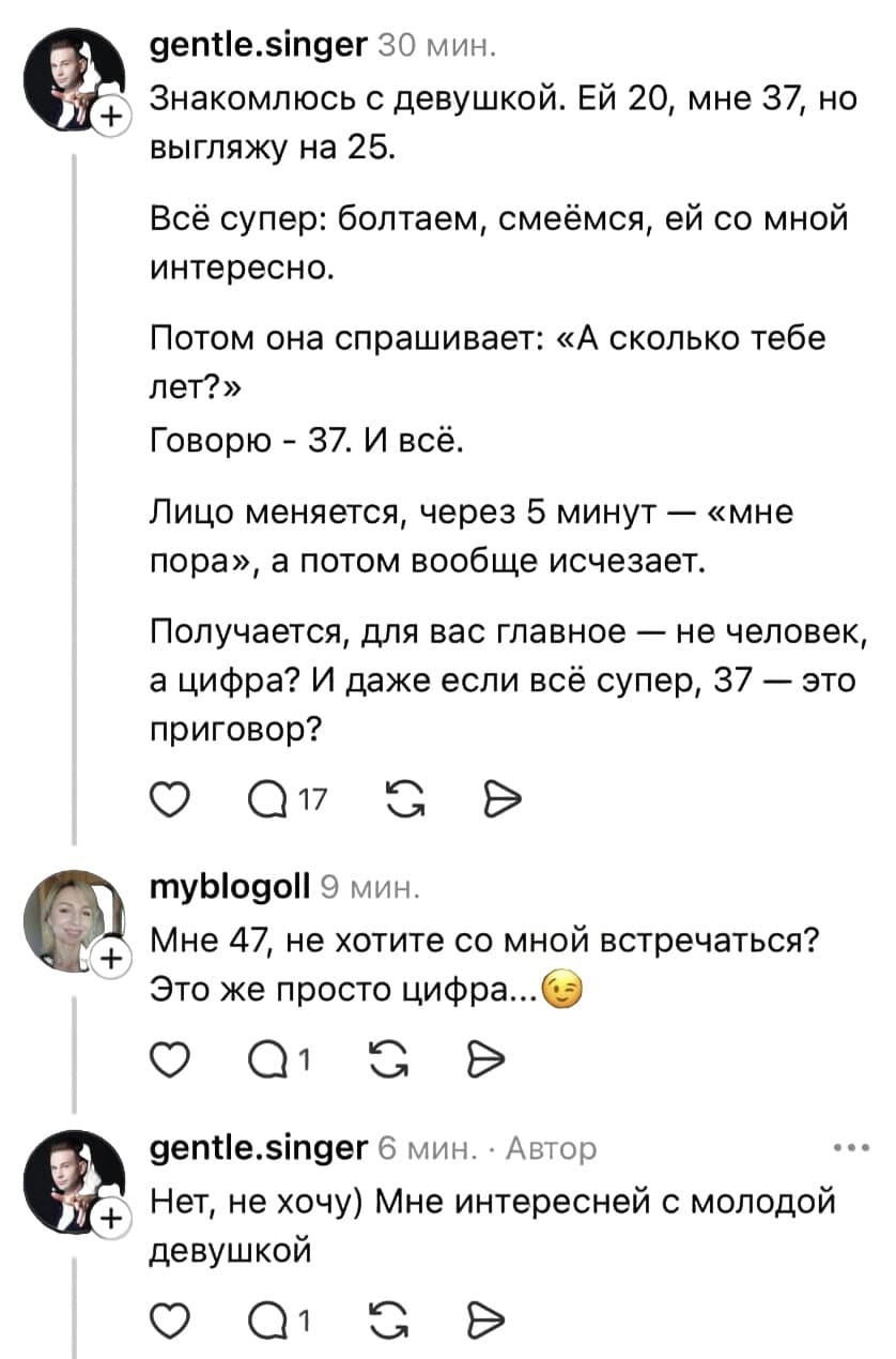 – Знакомлюсь с девушкой. ЕЙ 20, мне 37, но выгляжу на 25. Всё супер: болтаем, смеёмся, ей со мной интересно. Потом она спрашивает: «А сколько тебе лет?». Говорю – 37. И всё. Лицо меняется, через 5 минут — «мне пора», а потом вообще исчезает. Получается, для вас главное — не человек, а цифра? И даже если всё супер, 37 — это приговор?
– Мне 47, не хотите со мной встречаться? Это же просто цифра...
– Нет, не хочу) Мне интересней с молодой девушкой.