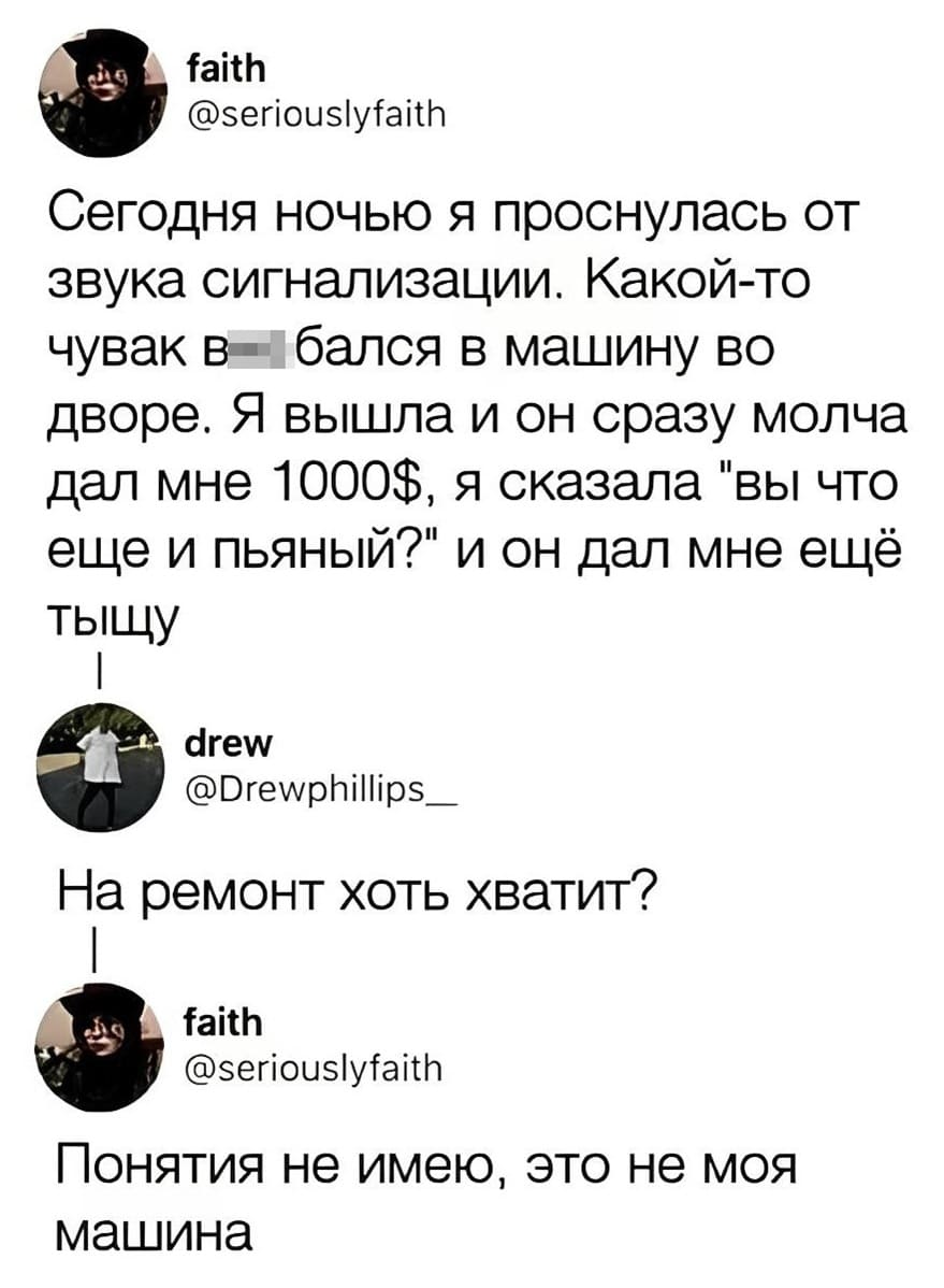 – Сегодня ночью я проснулась от звука сигнализации. Какой-то чувак в***бался в машину во дворе. Я вышла и он сразу молча дал мне 1000$, я сказала «вы что ещё и пьяный?» и он дал мне ещё тыщу.
– На ремонт хоть хватит?
– Понятия не имею, это не моя машина.
