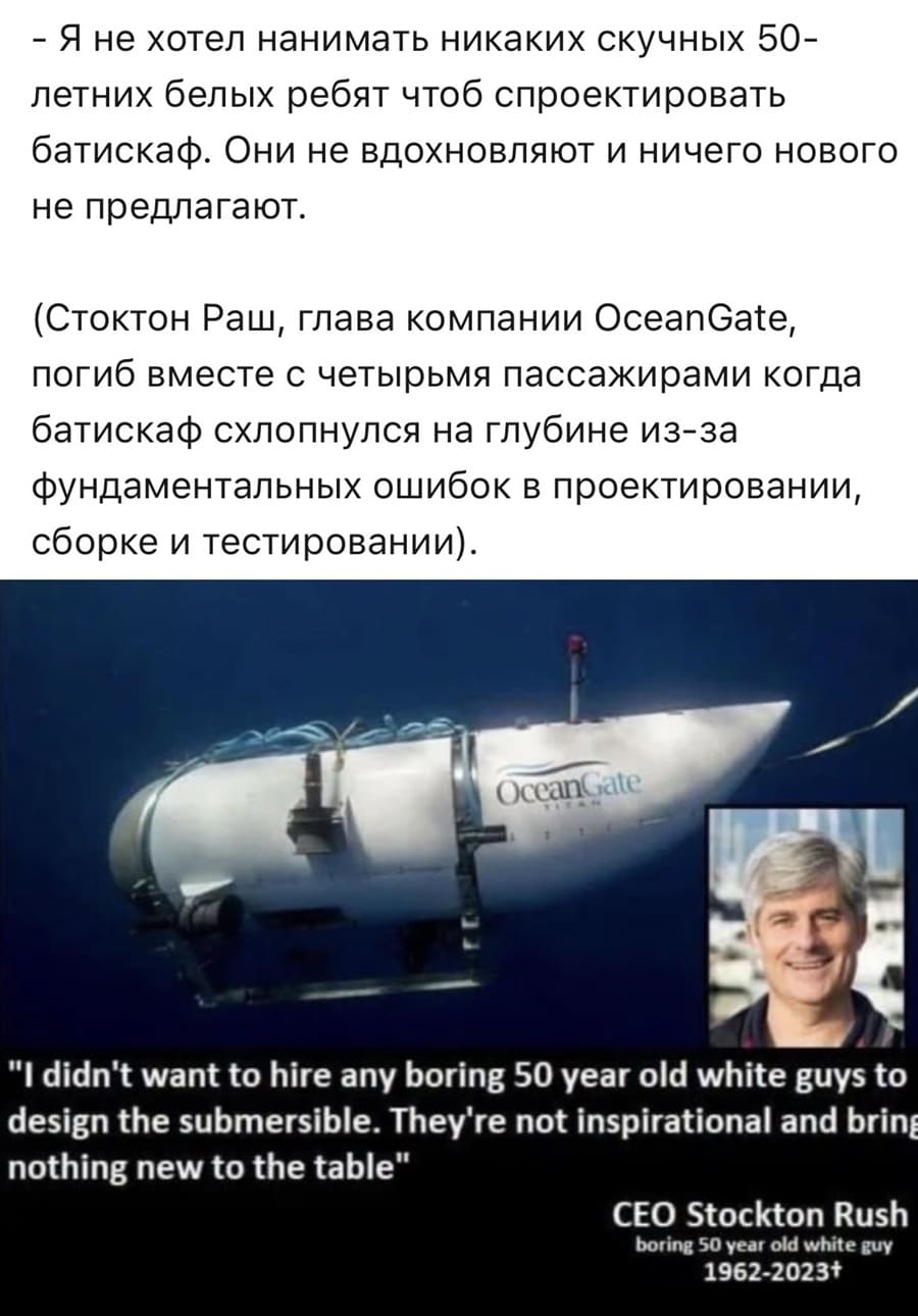 — Я не хотел нанимать никаких скучных 50-летних белых ребят чтоб спроектировать батискаф. Они не вдохновляют и ничего нового не предлагают.
(Стоктон Раш, глава компании OceanGate, погиб вместе с четырьмя пассажирами когда батискаф схлопнулся на глубине из-за фундаментальных ошибок в проектировании, сборке и тестировании).