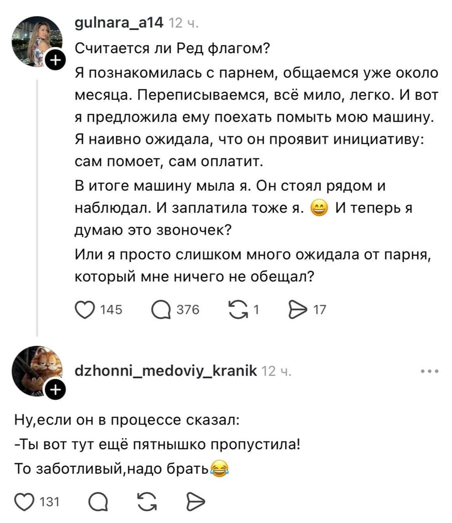 – Я познакомилась с парнем, общаемся уже около месяца. Переписываемся, всё мило, легко. И вот я предложила ему поехать помыть мою машину. Я наивно ожидала, что он проявит инициативу: сам помоет, сам оплатит. В итоге машину мыла я. Он стоял рядом и наблюдал. И заплатила тоже я. е И теперь я думаю это звоночек? Или я просто слишком много ожидала от парня, который мне ничего не обещал?
– Ну, если он в процессе сказал: «Ты вот тут ещё пятнышко пропустила!». То заботливый, надо брать.