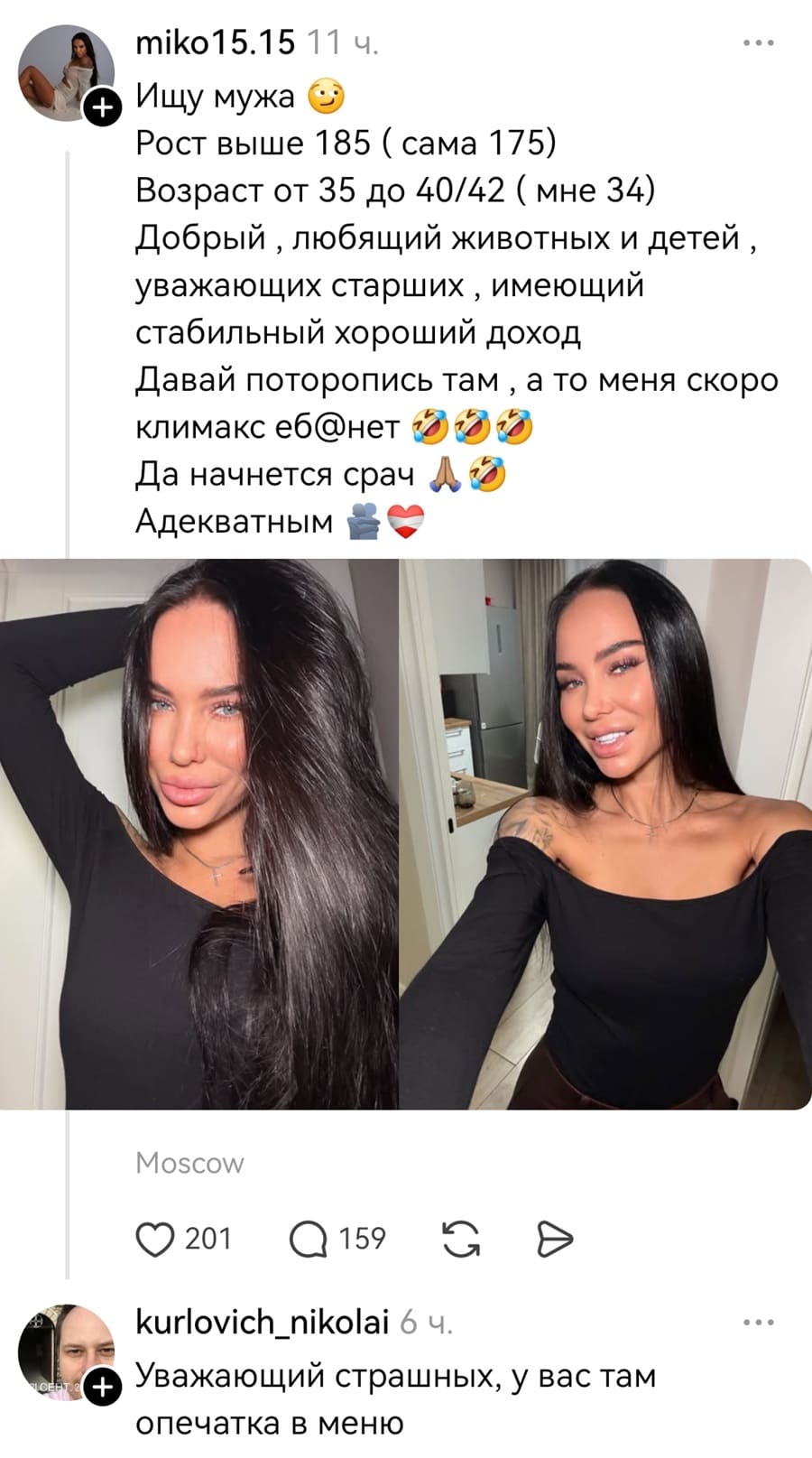 – Ищу мужа. Рост выше 185 (сама 175) Возраст от 35 до 40/42 ( мне 34) Добрый, любящий животных и детей, уважающих старших‚ имеющий стабильный хороший доход. Давай поторопись там‚ а то меня скоро климакс еб*нет. Да начнется срач. Адекватным.
– Уважающий страшных, у вас там опечатка в меню.