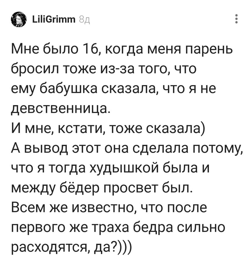 Мне было 16, когда меня парень бросил тоже из-за того, что ему бабушка сказала, что я не девственница. И мне, кстати, тоже сказала) А вывод этот она сделала потому, что я тогда худышкой была и между бёдер просвет был. Всем же известно, что после первого же траха бедра сильно расходятся, да?)))
