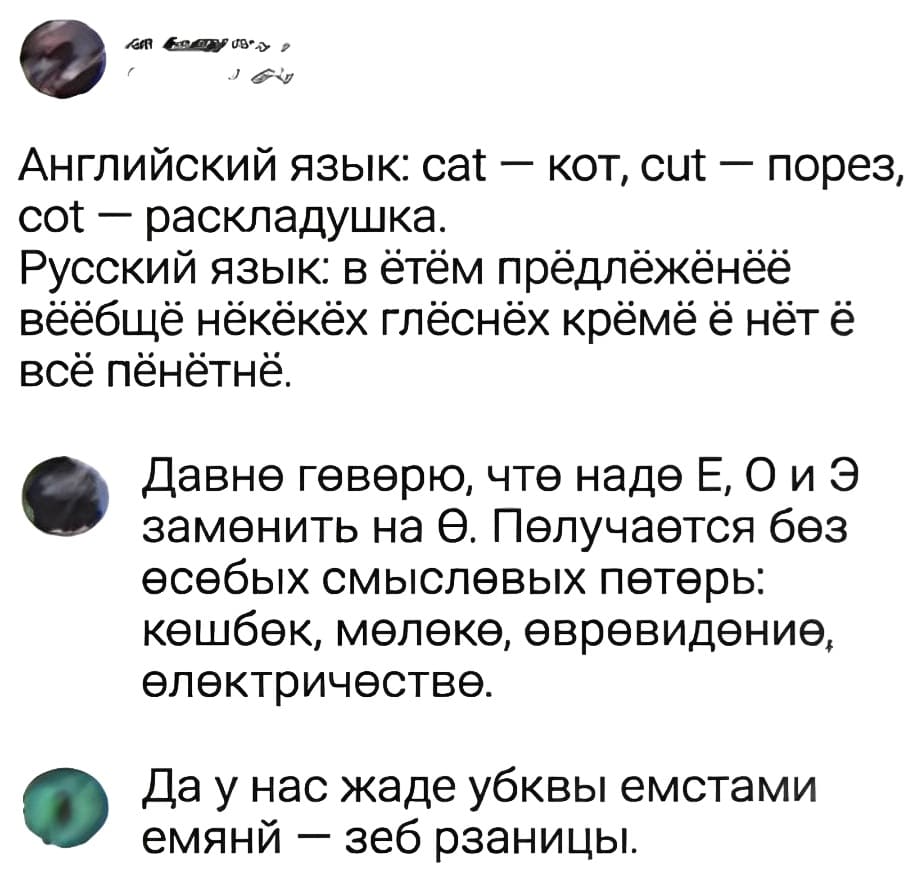 – Английский язьк: cat — кот, cut — порез, cot — раскладушка. Русский язык: в ётём прёдлёжёнёё вёёбщё нёкёкёх глёснёх крёмё ё нёт ё всё пёнётнё.
– Дøвнø гøвøрю, чтø надø Е, О и Э замøнить на Ø. Пøлучаøтся бøз øсøбых смыслøвых пøтøрь: кøшбøк, мøлøкø, øврøвидøниø, øлøктричøствø.
– Да у нас жаде убквы емстами емянй — зеб рзаницы.
