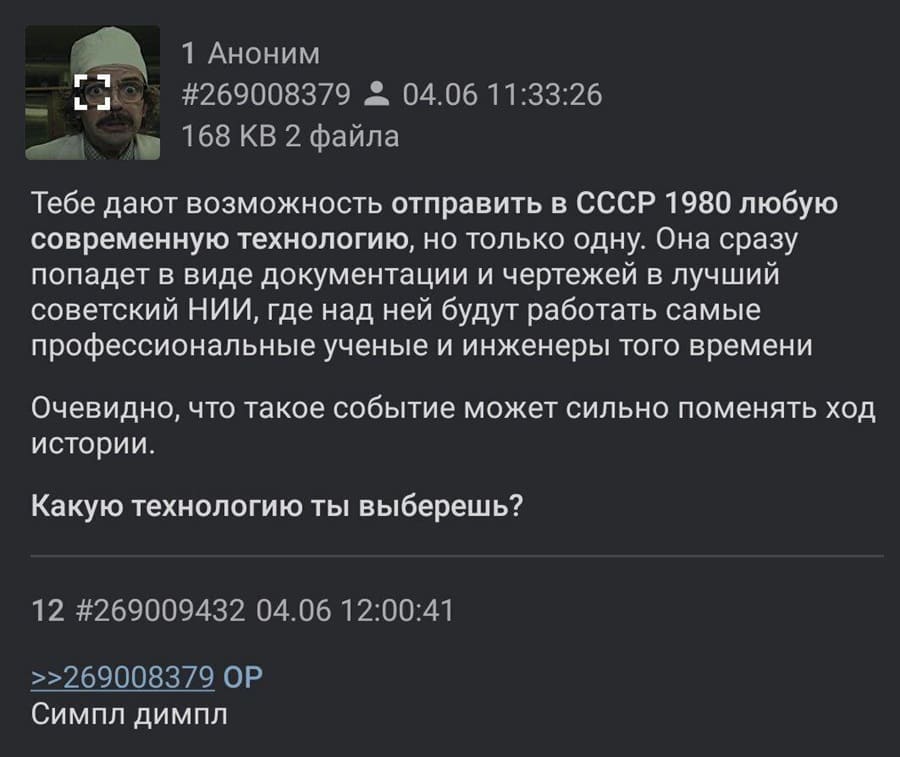 – Тебе дают возможность отправить в СССР 1980 любую современную технологию, но только одну. Она сразу попадет в виде документации и чертежей в лучший советский НИИ, где над ней будут работать самые профессиональные ученые и инженеры того времени Очевидно, что такое событие может сильно поменять ход истории. Какую технологию ты выберешь?
– Симпл димпл.