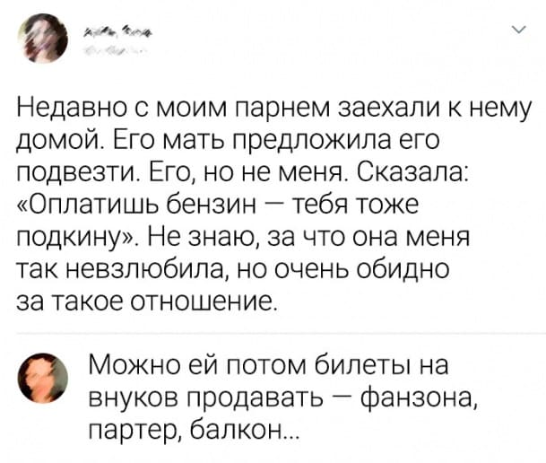 – Недавно с моим парнем заехали к нему домой. Его мать предложила его подвезти. Его, но не меня. Сказала: «Оплатишь бензин — тебя тоже подкину». Не знаю, за что она меня так невзлюбила, но очень обидно за такое отношение.
– Можно ей потом билеты на внуков продавать — фанзона, партер, балкон...