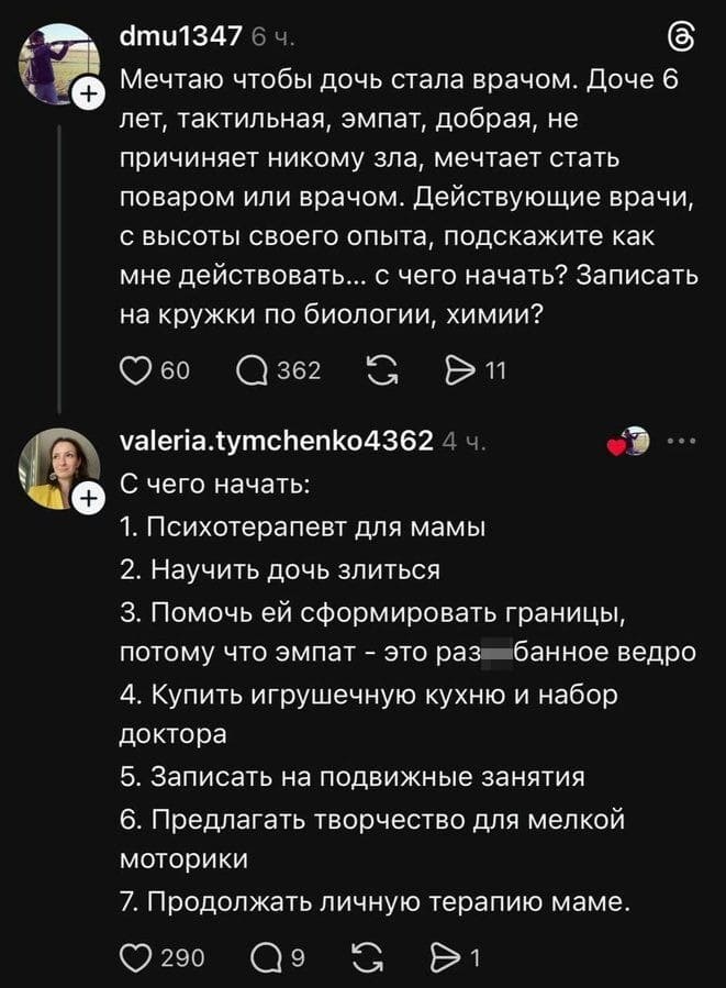 – Мечтаю чтобы дочь стала врачом. Доче б лет, тактильная, эмпат, добрая, не причиняет никому зла, мечтает стать поваром или врачом. Действующие врачи, с высоты своего опыта, подскажите как мне действовать... с чего начать? Записать на кружки по биологии, химии?

– С чего начать:
1. Психотерапевт для мамы
2. Научить дочь злиться
З. Помочь ей сформировать границы, потому что эмпат — это разъ*банное ведро
4. Купить игрушечную кухню и набор доктора
5. Записать на подвижные занятия
6. Предлагать творчество для мелкой моторики
7. Продолжать личную терапию маме.