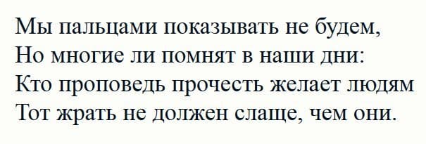 Мы пальцами показывать не будем,
Но многие ли помнят в наши дни:
Кто проповедь прочесть желает людям
Тот жрать не должен слаще, чем они.