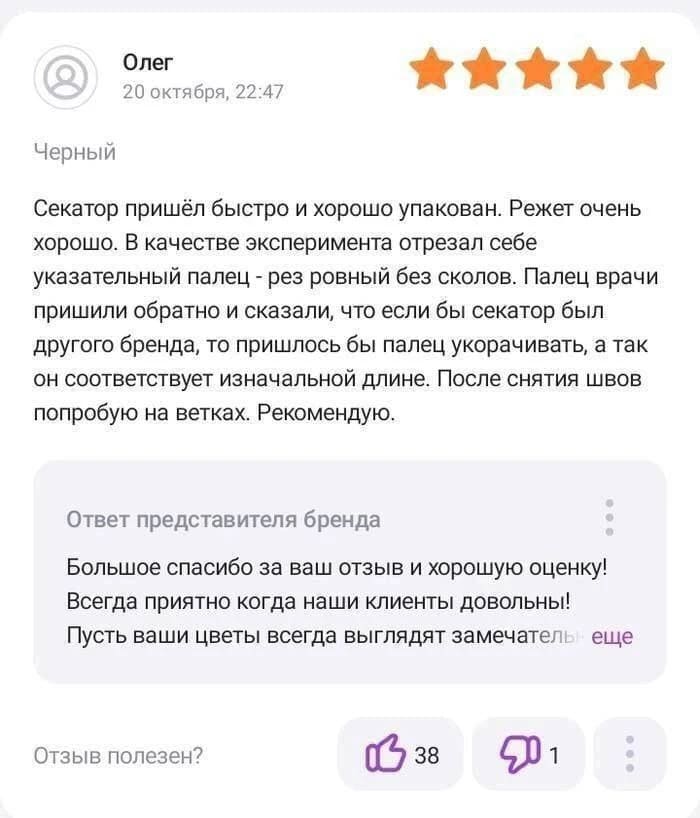 – Секатор пришёл быстро и хорошо упакован. Режет очень хорошо. В качестве эксперимента отрезал себе указательный палец - рез ровный без сколов. Палец врачи пришили обратно и сказали, что если бы секатор был другого бренда, то пришлось бы палец укорачивать, а так он соответствует изначальной длине. После снятия швов попробую на ветках. Рекомендую.
Ответ представителя бренда
– Большое спасибо за ваш отзыв и хорошую оценку! Всегда приятно когда наши клиенты довольны! Пусть ваши цветы всегда выглядят замечател... еще