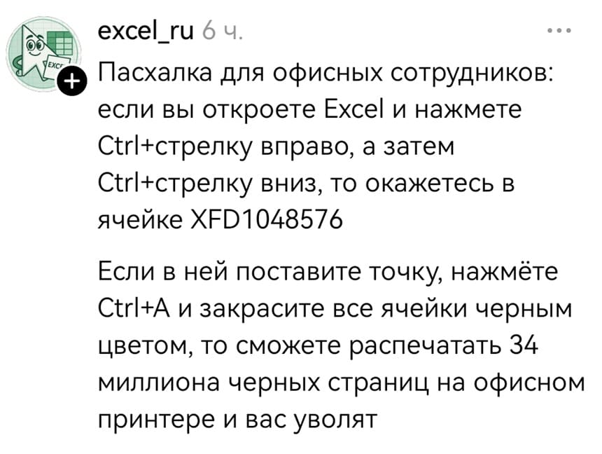 Пасхалка для офисных сотрудников: если вы откроете Ехсе1 и нажмете вправо, а затем вниз, то окажетесь в ячейке XFD1048576 Если в ней поставите точку, нажмёте Ctrl+A и закрасите все ячейки черным цветом, то сможете распечатать 34 миллиона черных страниц на офисном принтере и вас уволят.