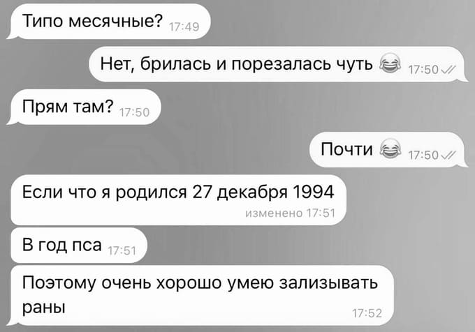 – Типо месячные?
– Нет, брилась и порезалась чуть.
– Прям там?
– Почти.
– Если что я родился 27 декабря 1994. В год пса. Поэтому очень хорошо умею зализывать раны.