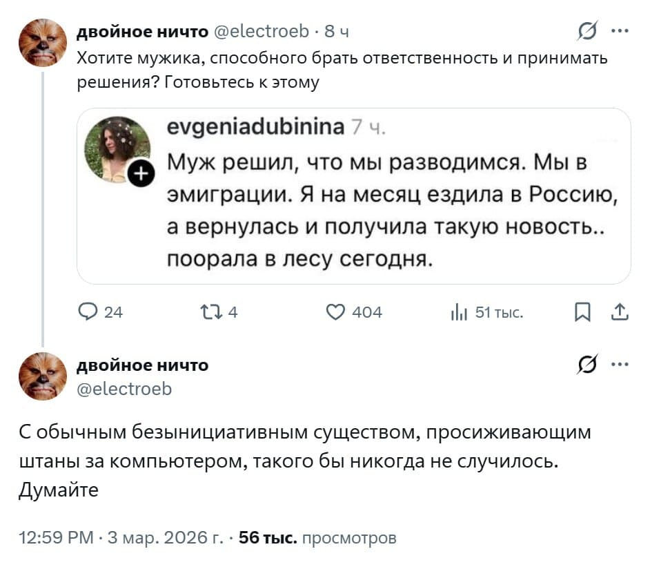 Хотите мужика, способного брать ответственность и принимать решения? Готовьтесь к этому: Муж решил, что мы разводимся. Мы в эмиграции. Я на месяц ездила в Россию, а вернулась и получила такую новость.. поорала в лесу сегодня.
С обычным безынициативным существом, просиживающим штаны за компьютером, такого бы никогда не случилось. Думайте.