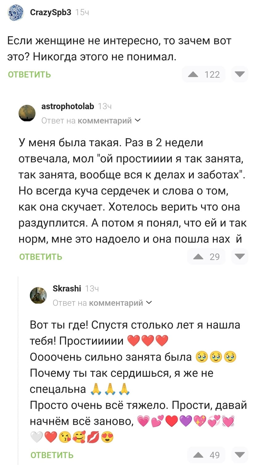 – Если женщине не интересно, то зачем вот это? Никогда этого не понимал.
– У меня была такая. Раз в 2 недели отвечала, мол «Ой простииии я так занята, так занята, вообще вся к делах и заботах». Но всегда куча сердечек и слова о том, как она скучает. Хотелось верить что она раздуплится. А потом я понял, что ей и так норм, мне это надоело и она пошла найух.
– Вот ты где! Спустя столько лет я нашла тебя! Простиииии! Оооочень сильно занята была. Почему ты так сердишься, я же не спецальна. Просто очень всё тяжело. Прости, давай начнём всё заново!
