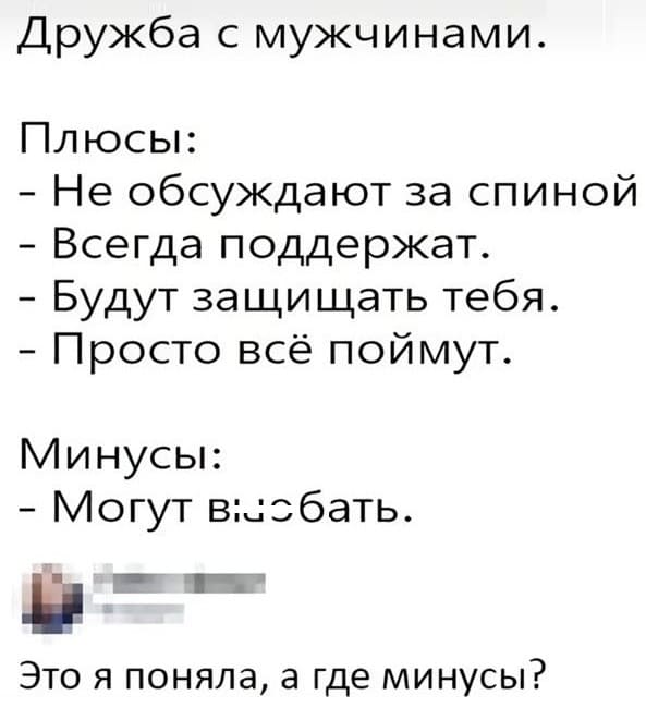 Дружба с мужчинами.
Плюсы:
– Не обсуждают за спиной
– Всегда поддержат.
– Будут защищать тебя.
– Просто всё поймут.
Минусы:
– Могут вы*бать.
Это я поняла, а где минусы?