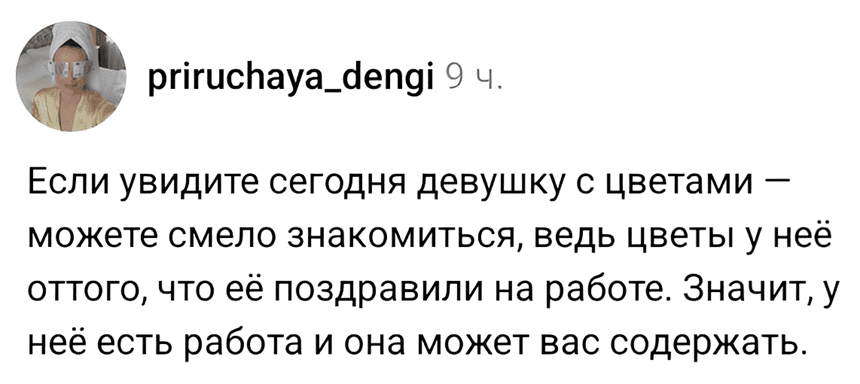 Если вы сегодня увидите девушку с цветами — можете смело подходить к ней и знакомиться, ведь цветы у неё оттого, что её поздравили на работе. Значит, у неё есть работа и она может вас содержать.
