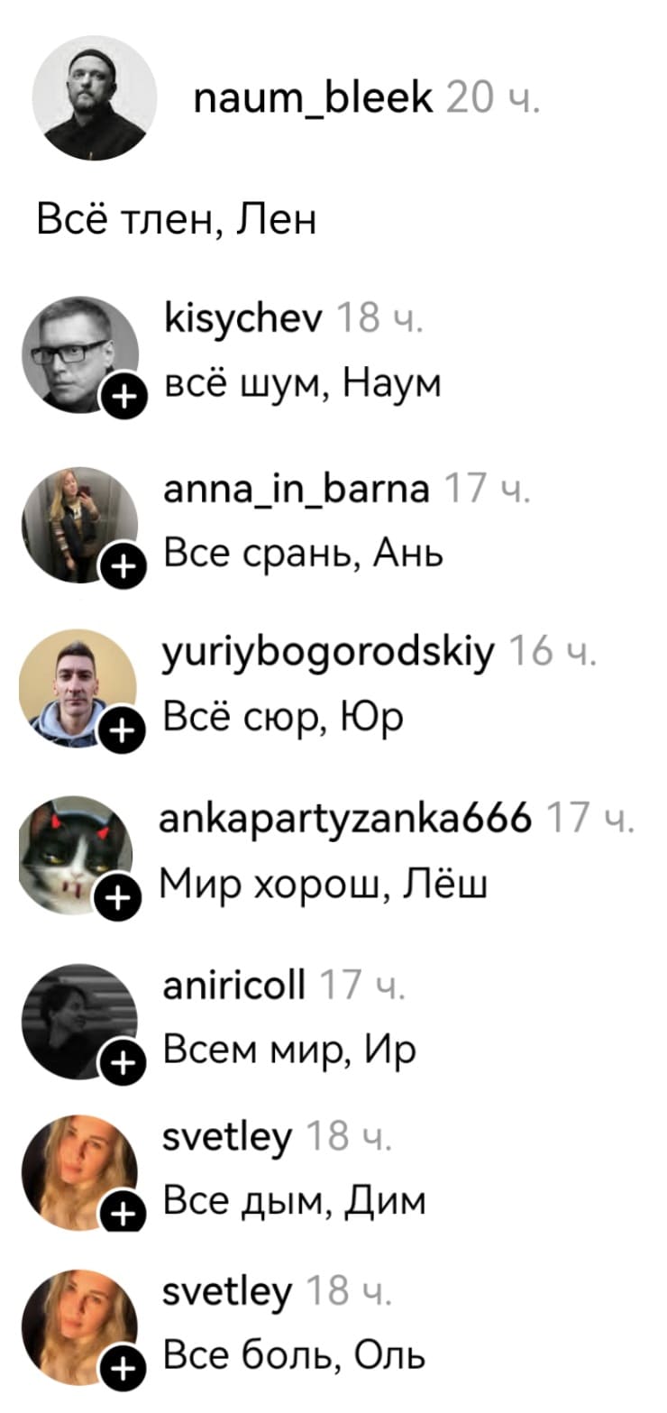 – Всё тлен, Лен.
– Всё шум, Наум.
– Всё срань, Ань.
– Всё сюр, Юр.
– Мир хорош, Лёш.
– Всем мир, Ир.
– Всё дым, Дим.
– Всё боль, Оль.