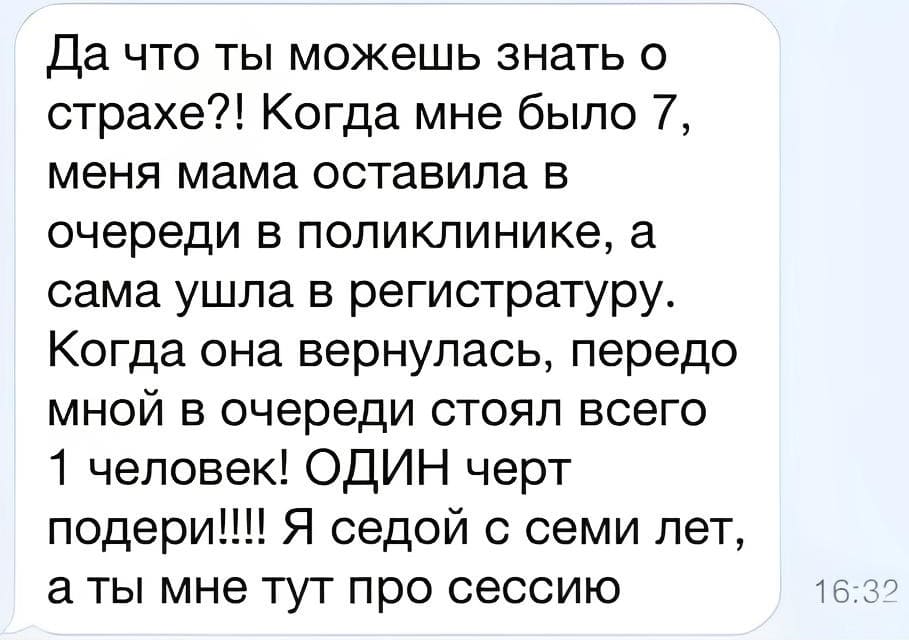 Да что ты можешь знать о страхе?! Когда мне было 7, меня мама оставила в очереди в поликлинике, а сама ушла в регистратуру. Когда она вернулась, передо мной в очереди стоял всего 1 человек! ОДИН черт подери!!!! Я седой с семи лет, а ты мне тут про сессию!