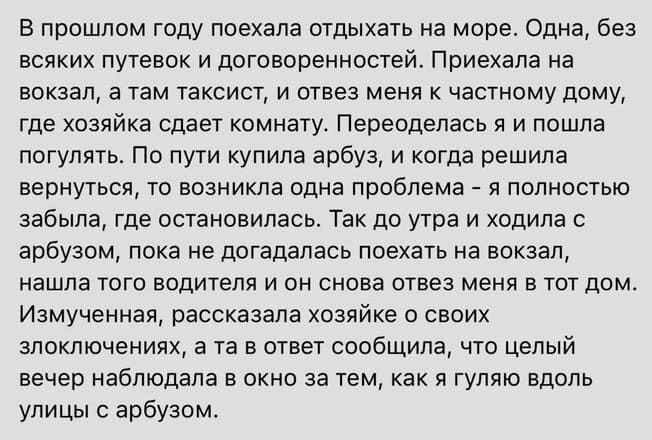 В прошлом году поехала отдыхать на море. одна, без всяких путевок и договоренностей. Приехала на вокзал, а там таксист, и отвез меня к частному дому, где хозяйка сдает комнату. Переоделась я и пошла погулять. По пути купила арбуз, и когда решила вернуться, то возникла одна проблема - я полностью забыла, где остановилась. Так до утра и ходила с арбузом, пока не догадалась поехать на вокзал, нашла того водителя и он снова отвез меня в тот дом. Измученная, рассказала хозяйке о своих злоключениях, а та в ответ сообщила, что целый вечер наблюдала в окно за тем, как я гуляю вдоль улицы с арбузом.