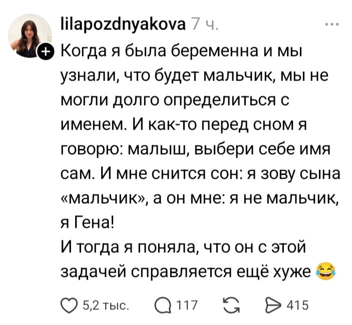 Когда я была беременна и мы узнали, что будет мальчик, мы не могли долго определиться с именем. И как-то перед сном я говорю: малыш, выбери себе имя сам. И мне снится сон: я зову сына «мальчик», а он мне: я не мальчик, я Гена!
И тогда я поняла, что он с этой задачей справляется ещё хуже.