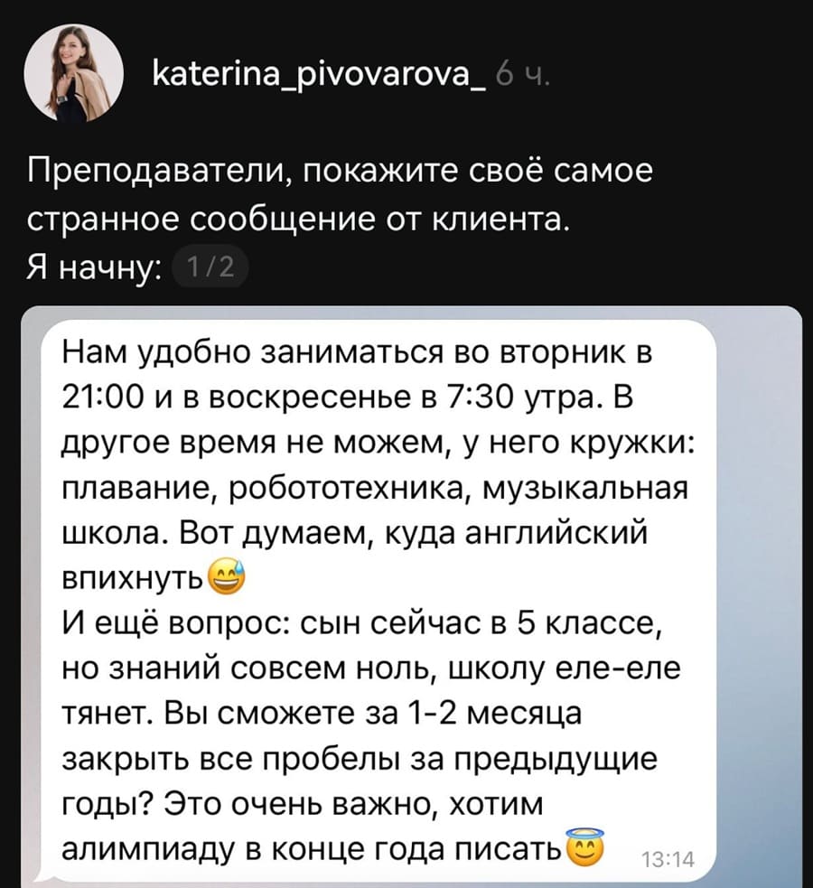 Преподаватели, покажите своё самое странное сообщение от клиента.
Я начну:
Нам удобно заниматься во вторник в 21:00 и в воскресенье в 7:30 утра. В другое время не можем, у него кружки: плавание, робототехника, музыкальная школа. Вот думаем, куда английский впихнуть. И ещё вопрос: сын сейчас в 5 классе, но знаний совсем ноль, школу еле-еле тянет. Вы сможете за 1-2 месяца закрыть все пробелы за предыдущие годы? Это очень важно, хотим алимпиаду в конце года писать.
