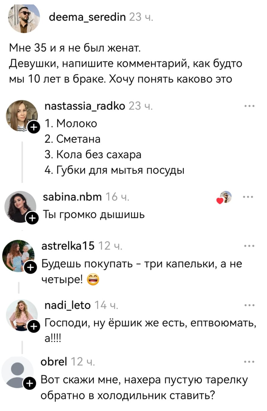 – Мне 35 и я не был женат. Девушки, напишите комментарий, как будто мы 10 лет в браке. Хочу понять каково это.
– Список покупок: 1. Молоко; 2. Сметана; 3. Кола без сахара; 4. Губки для мытья посуды.
– Ты громко дышишь.
– Будешь покупать — три капельки, а не четыре!
– Господи, ну ёршик же есть, ептвоюмать, а!!!!
– Вот скажи мне, нахера пустую тарелку обратно в холодильник ставить?
– Специально не доел 2 поварешки супа чтобы кастрюлю не мыть?
– «Знаешь о чём я подумала?»
– «Да сколько уже можно пердеть-то?»