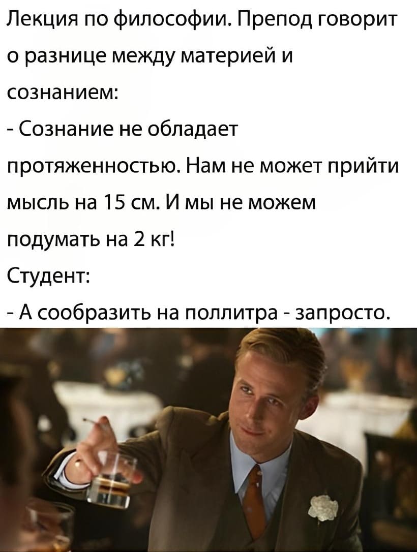 Лекция по философии. Препод говорит о разнице между материей и сознанием:
– Сознание не обладает протяженностью. Нам не может прийти мысль на 15 см. И мы не можем подумать на 2 кг!
Студент:
– А сообразить на поллитра — запросто.