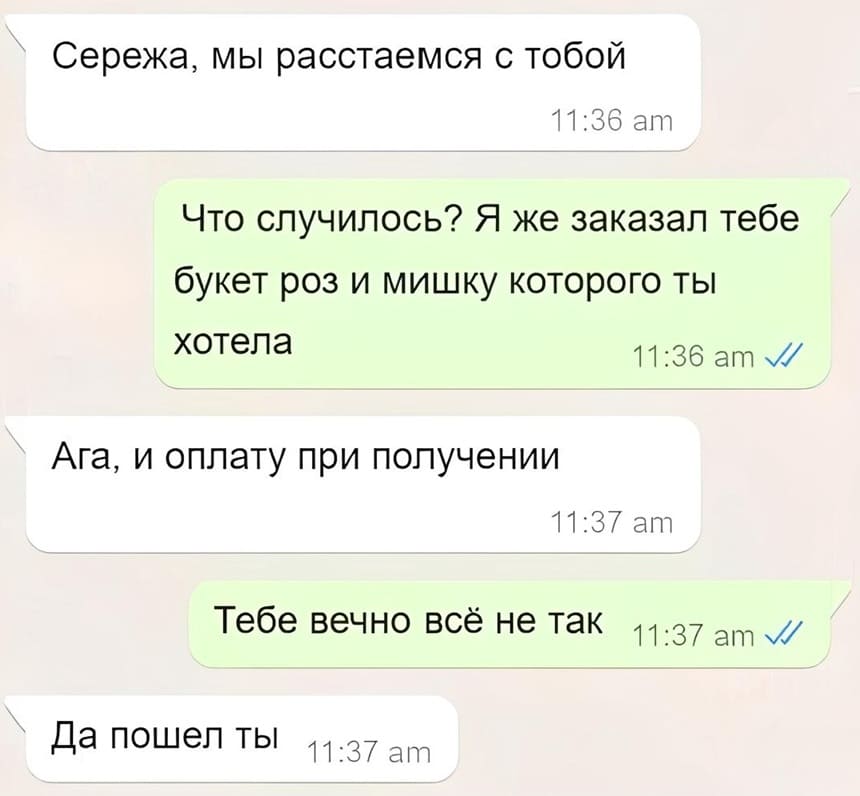 – Ваня, мы расстаемся с тобой.
– Что случилось? Я же заказал тебе букет роз и мишку которого ты хотела.
– Ага, и оплату при получении.
– Тебе вечно всё не так.
– Да пошёл ты.