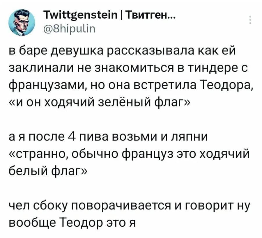 В баре девушка рассказывала как ей заклинали не знакомиться в тиндере с французами, но она встретила Теодора, «и он ходячий зелёный флаг» а я после 4 пива возьми и ляпни «странно, обычно француз это ходячий белый флаг» чел сбоку поворачивается и говорит ну вообще Теодор это я.