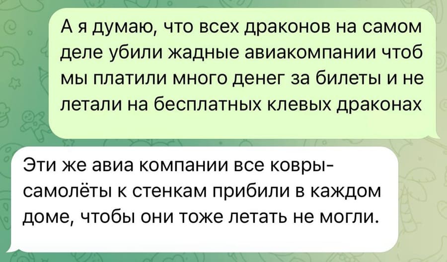 – А я думаю, что всех драконов на самом деле убили жадные авиакомпании чтоб мы платили много денег за билеты и не летали на бесплатных клёвых драконах.
– Эти же авиа компании все ковры-самолёты к стенкам прибили в каждом доме, чтобы они тоже летать не могли.