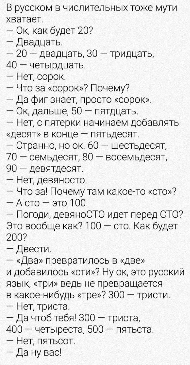 В русском в числительных тоже мути хватает.
— Ок, как будет 20?
— Двадцать.
— 20 – двадцать, 30 – тридцать, 40 – четырдцать.
— Нет, сорок.
— Что за «сорок»? Почему?
— Да фиг знает, просто «сорок».
— Ок, дальше, 50 – пятдцать.
— Нет, с пятерки начинаем добавлять «десят» в конце – пятьдесят.
— Странно, но ок. 60 – шестьдесят, 70 – семьдесят, 80 – восемьдесят, 90 – девятдесят.
— Нет, девяносто.
— Что за! Почему там какое-то «сто»?
— А сто – это 100.
— Погоди, девяноСТО идёт перед СТО? Это вообще как? 100 – сто. Как будет 200?
— Двести.
— «Два» превратилось в «две» и добавилось «сти»? Ну ок, это русский язык, «три» ведь не превращается в какое-нибудь «тре»? 300 – тристи.
— Нет, триста.
— Да чтоб тебя! 300 – триста, 400 – четыреста, 500 – пятьста.
— Нет, пятьсот.
— Да ну вас!