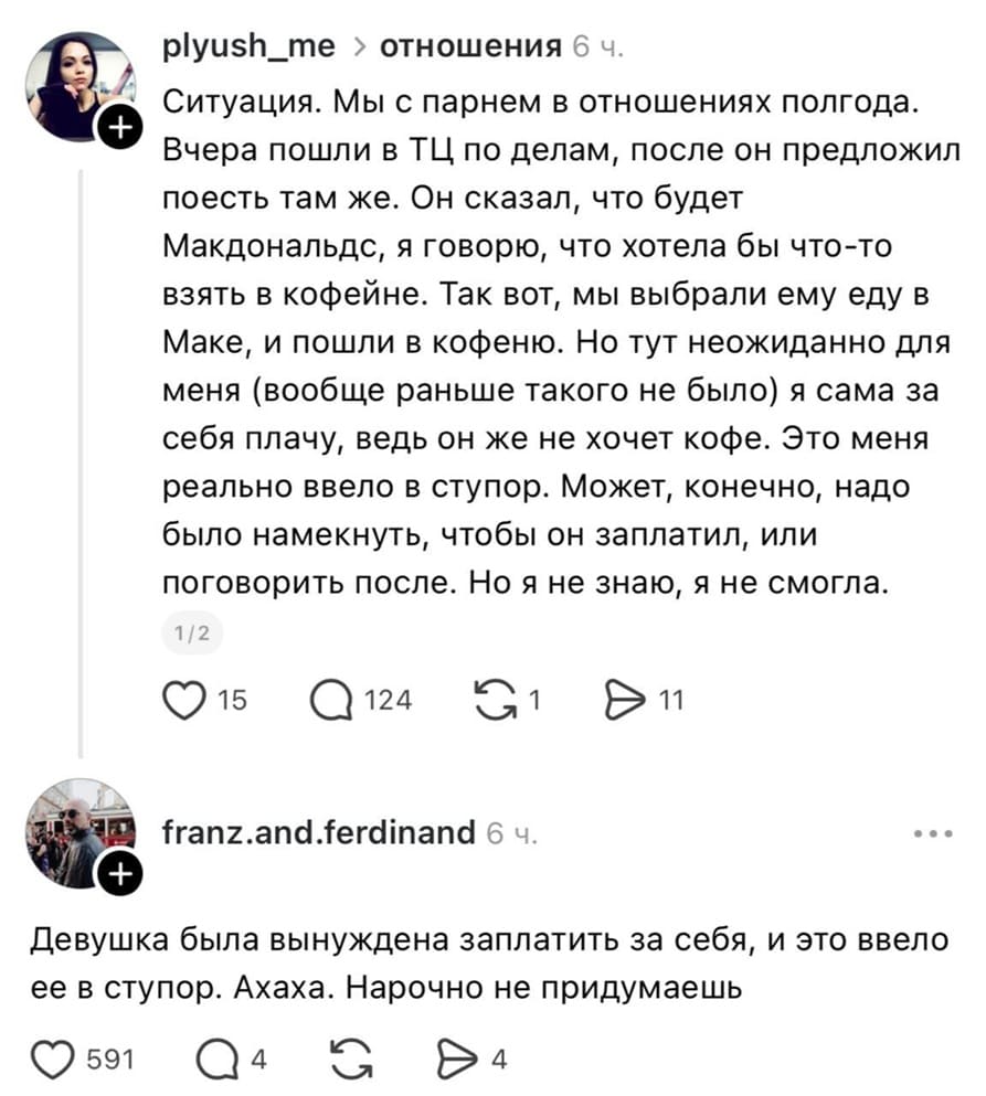 – Ситуация. Мы с парнем в отношениях полгода. Вчера пошли в ТЦ по делам, после он предложил поесть там же. Он сказал, что будет Макдональдс, я говорю, что хотела бы что-то взять в кофейне. Так вот, мы выбрали ему еду в Маке, и пошли в кофейню. Но тут неожиданно для меня (вообще раньше такого не было) я сама за себя плачу, ведь он же не хочет кофе. Это меня реально ввело в ступор. Может, конечно, надо было намекнуть, чтобы он заплатил, или поговорить после. Но я не знаю, я не смогла.
– Девушка была вынуждена заплатить за себя, и это ввело ее в ступор. Ахаха. Нарочно не придумаешь.