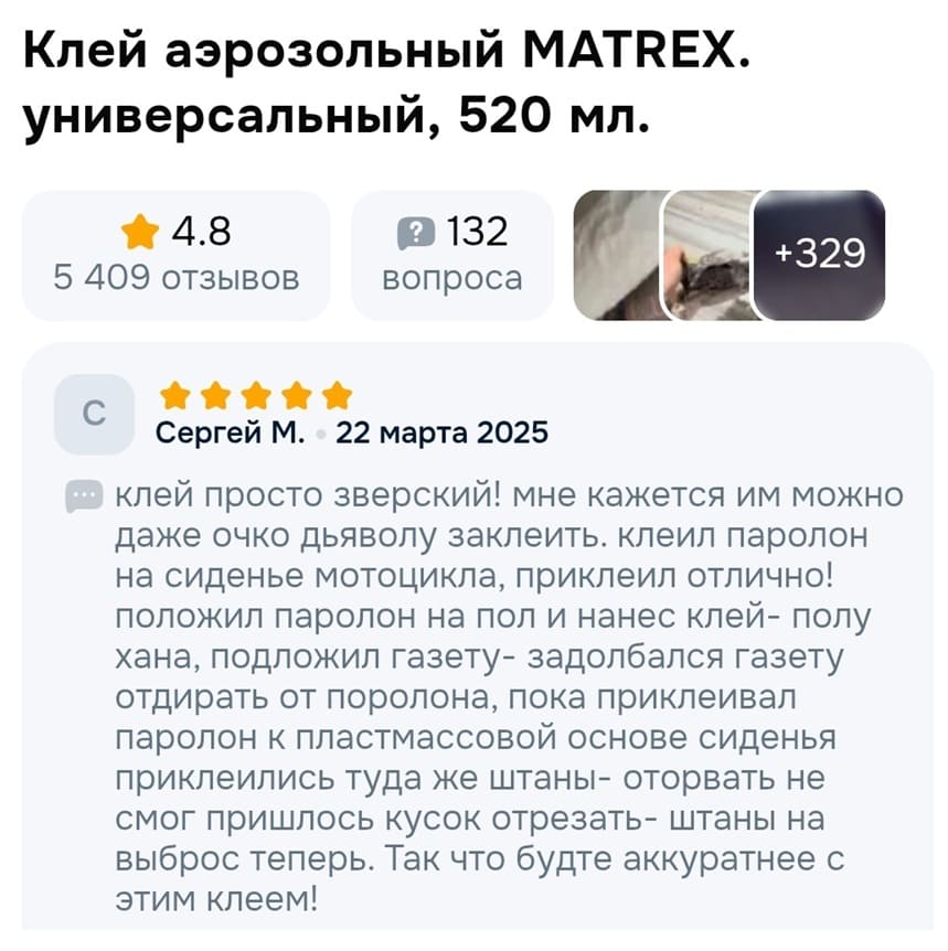 Клей аэрозольный MATREX. универсальный, 520 мл.
Сергей М. – 22 марта 2025
Клей просто зверский! Мне кажется им можно даже очко дьяволу заклеить. Клеил паролон на сиденье мотоцикла, приклеил отлично! Положил паролон на пол и нанес клей – полу хана, подложил газету – задолбался газету отдирать от поролона, пока приклеивал паролон к пластмассовой основе сиденья приклеились туда же штаны – оторвать не смог пришлось кусок отрезать – штаны на выброс теперь. Так что будьте аккуратнее с этим клеем!