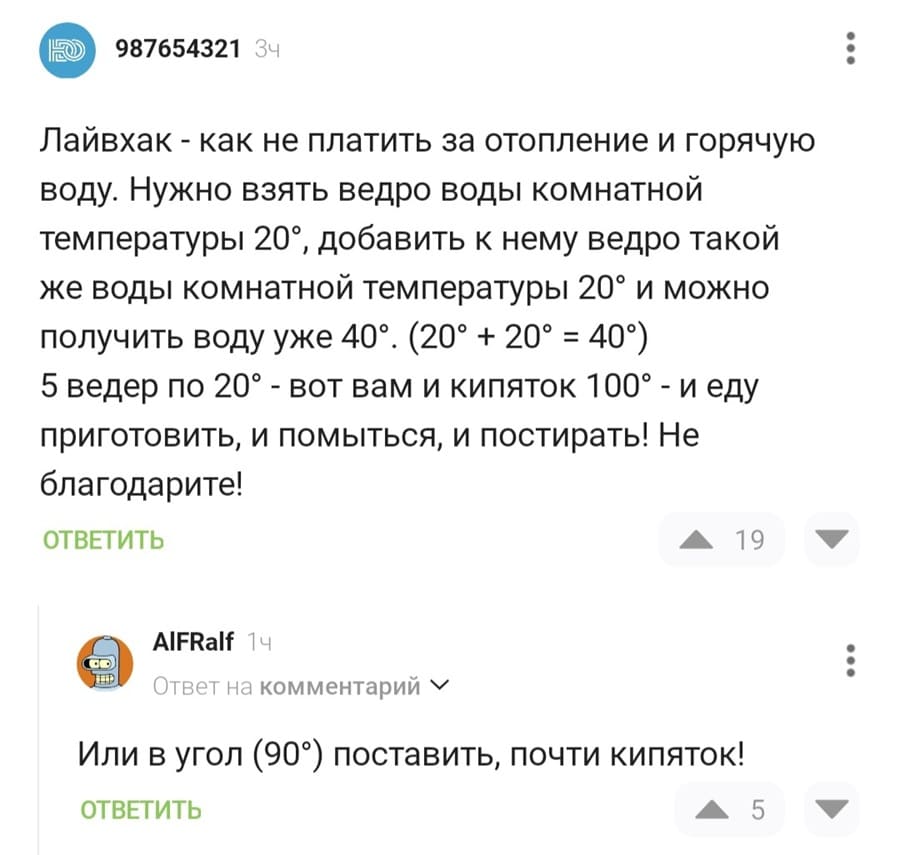 – Лайвхак — как не платить за отопление и горячую воду. Нужно взять ведро воды комнатной температуры 20°, добавить к нему ведро такой же воды комнатной температуры 20° и можно получить воду уже 40°. (20° + 20° = 40°) 5 ведер по 20° – вот вам и кипяток 100° – и еду приготовить, и помыться, и постирать! Не благодарите!
– Или в угол (90°) поставить, почти кипяток!
