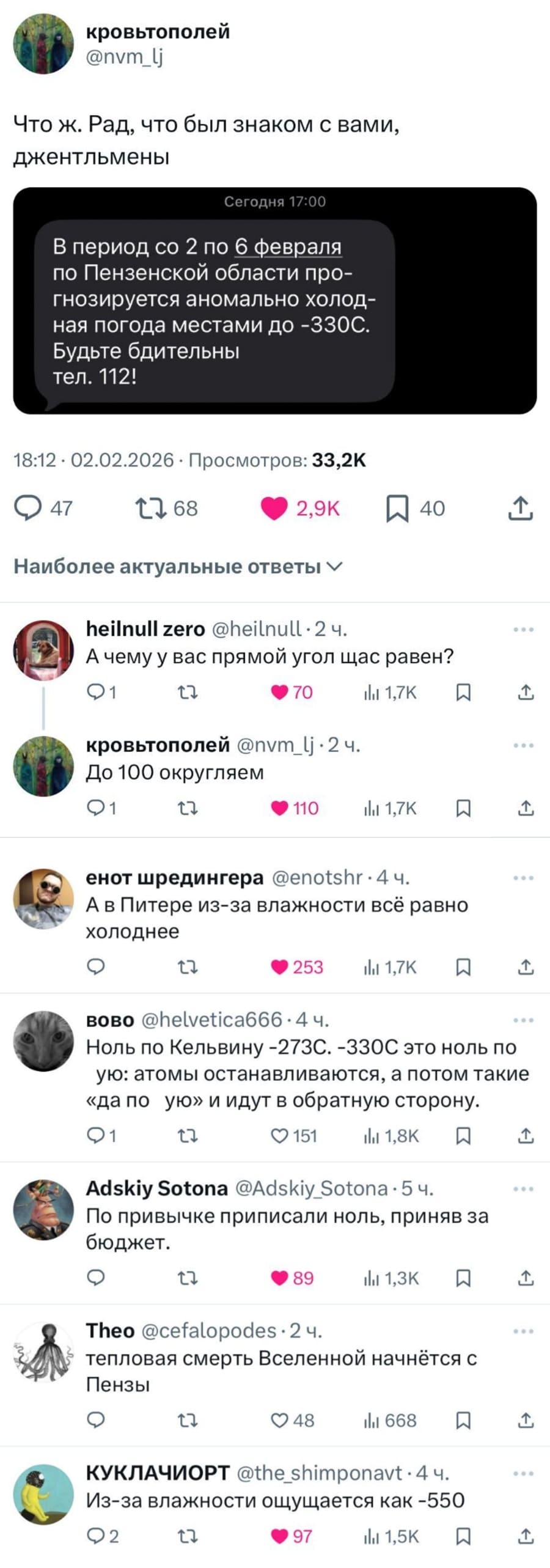 – Что ж. Рад, что был знаком с вами, джентльмены.
Сообщение от МЧС: В период со 2 по 6 февраля по Пензенской области прогнозируется аномально холодная погода местами до -330С. Будьте бдительны.
– А чему у вас прямой угол щас равен?
– До 100 округляем.
– А в Питере из-за влажности всё равно – холоднее.
– Ноль по Кельвину -273С. -330С это ноль поую: атомы останавливаются, а потом такие «да поую» и идут в обратную сторону.
– По привычке приписали ноль, приняв за бюджет.
– Тепловая смерть Вселенной начнётся с Пензы.
– Из-за влажности ощущается как -550.